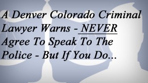 A Denver Colorado Criminal Lawyer Warns - NEVER Agree To Speak To The Police - But If You Do...