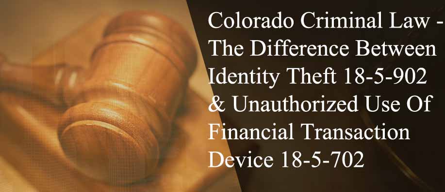 Colorado Criminal Law - The Difference Between Identity Theft 18-5-902 & Unauthorized Use Of A Financial Transaction Device 18-5-702