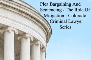 Plea Bargaining And Sentencing - The Role Of Mitigation - Colorado Criminal Lawyer Series